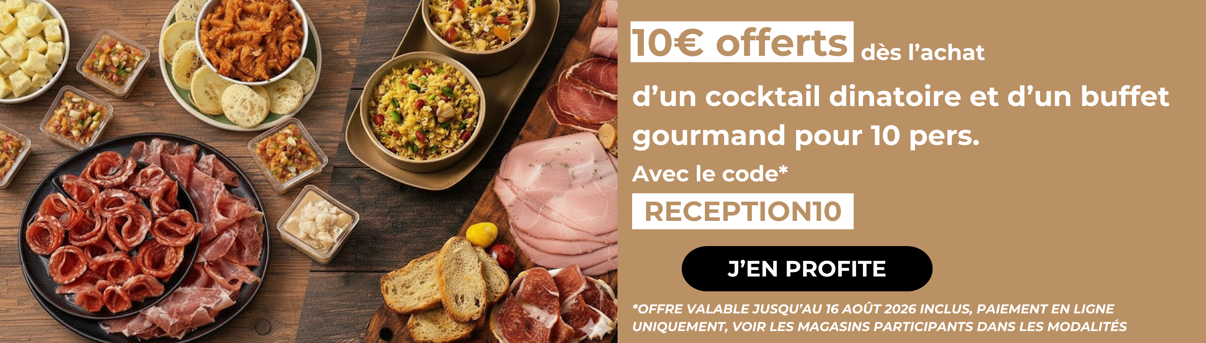 Profitez de 10€ offerts dès l’achat d’un cocktail dinatoire et d’un buffet gourmand pour 10 pers avec le code RECEPTION10. *Offre valable jusqu’au 16 août 2026 inclus, paiement en ligne uniquement, voir les magasins participants dans les modalités