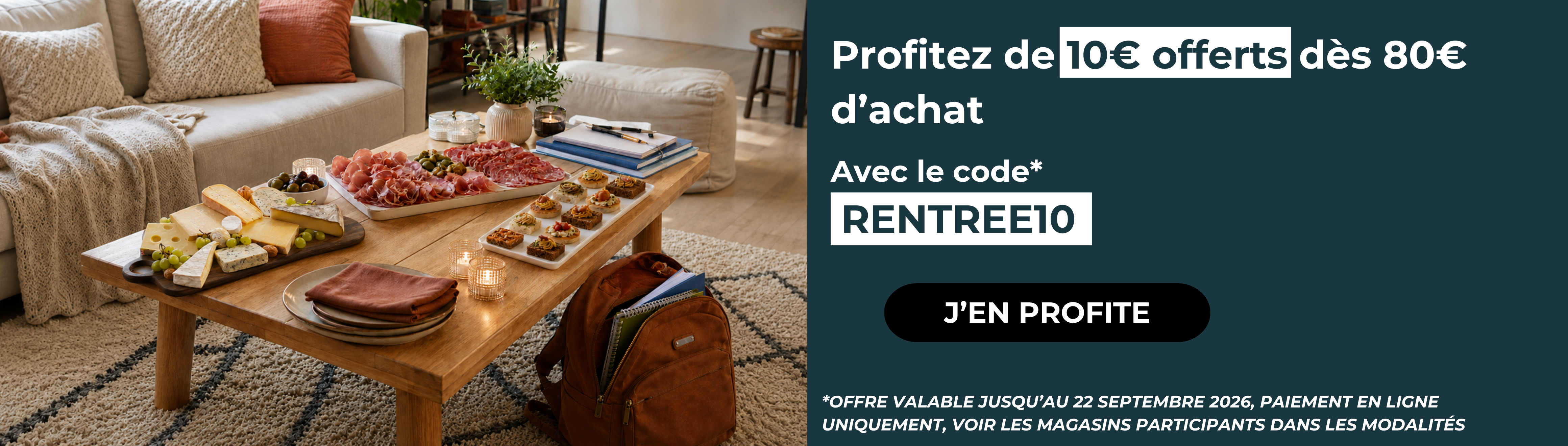 Profitez de 10€ offerts dès 80€ d’achat Avec le code RENTREE10 J’EN PROFITE OFFRE VALABLE JUSQU’AU 22 SEPTEMBRE 2026, PAIEMENT EN LIGNE UNIQUEMENT, VOIR LES MAGASINS PARTICIPANTS DANS LES MODALITÉS »