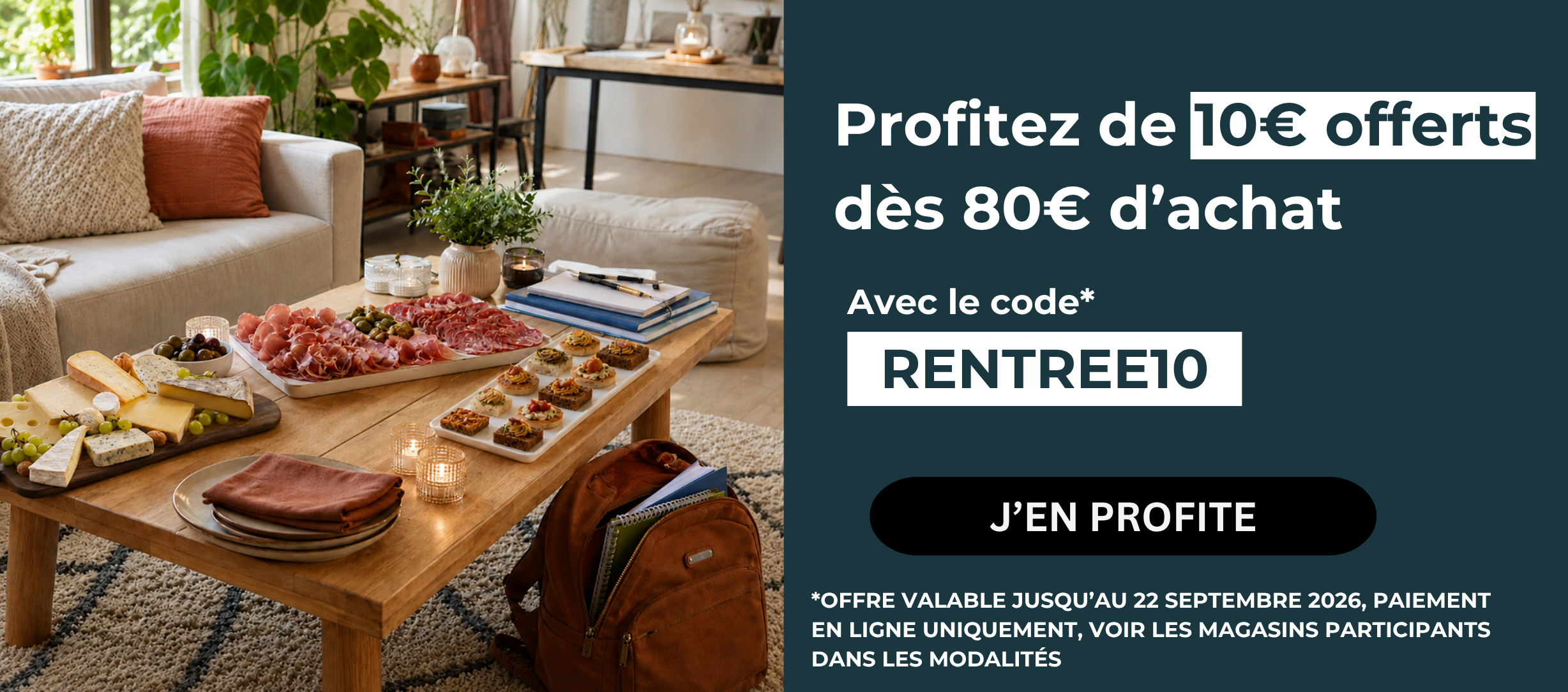 Profitez de 10€ offerts dès 80€ d’achat Avec le code RENTREE10 J’EN PROFITE OFFRE VALABLE JUSQU’AU 22 SEPTEMBRE 2026, PAIEMENT EN LIGNE UNIQUEMENT, VOIR LES MAGASINS PARTICIPANTS DANS LES MODALITÉS »